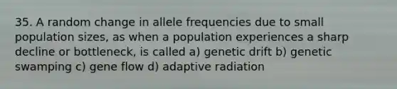 35. A random change in allele frequencies due to small population sizes, as when a population experiences a sharp decline or bottleneck, is called a) genetic drift b) genetic swamping c) gene flow d) adaptive radiation