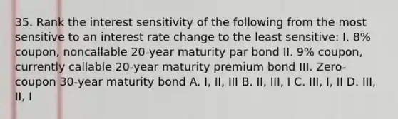 35. Rank the interest sensitivity of the following from the most sensitive to an interest rate change to the least sensitive: I. 8% coupon, noncallable 20-year maturity par bond II. 9% coupon, currently callable 20-year maturity premium bond III. Zero-coupon 30-year maturity bond A. I, II, III B. II, III, I C. III, I, II D. III, II, I