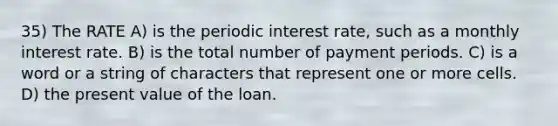 35) The RATE A) is the periodic interest rate, such as a monthly interest rate. B) is the total number of payment periods. C) is a word or a string of characters that represent one or more cells. D) the present value of the loan.