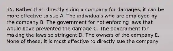 35. Rather than directly suing a company for damages, it can be more effective to sue A. The individuals who are employed by the company B. The government for not enforcing laws that would have prevented the damage C. The government for making the laws so stringent D. The owners of the company E. None of these; it is most effective to directly sue the company