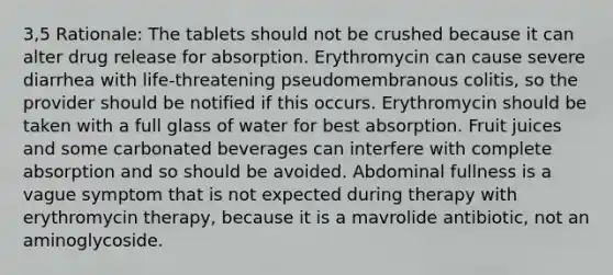 3,5 Rationale: The tablets should not be crushed because it can alter drug release for absorption. Erythromycin can cause severe diarrhea with life-threatening pseudomembranous colitis, so the provider should be notified if this occurs. Erythromycin should be taken with a full glass of water for best absorption. Fruit juices and some carbonated beverages can interfere with complete absorption and so should be avoided. Abdominal fullness is a vague symptom that is not expected during therapy with erythromycin therapy, because it is a mavrolide antibiotic, not an aminoglycoside.