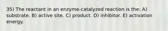 35) The reactant in an enzyme-catalyzed reaction is the: A) substrate. B) active site. C) product. D) inhibitor. E) activation energy.