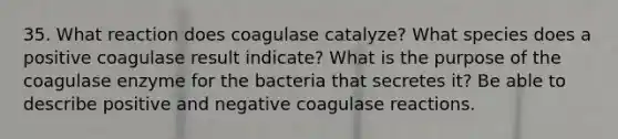 35. What reaction does coagulase catalyze? What species does a positive coagulase result indicate? What is the purpose of the coagulase enzyme for the bacteria that secretes it? Be able to describe positive and negative coagulase reactions.