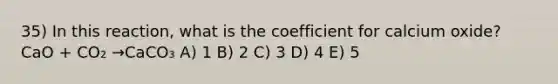 35) In this reaction, what is the coefficient for calcium oxide? CaO + CO₂ →CaCO₃ A) 1 B) 2 C) 3 D) 4 E) 5