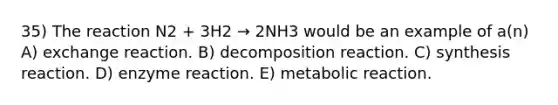 35) The reaction N2 + 3H2 → 2NH3 would be an example of a(n) A) exchange reaction. B) decomposition reaction. C) synthesis reaction. D) enzyme reaction. E) metabolic reaction.