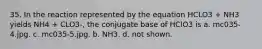 35. In the reaction represented by the equation HCLO3 + NH3 yields NH4 + CLO3-, the conjugate base of HClO3 is a. mc035-4.jpg. c. mc035-5.jpg. b. NH3. d. not shown.