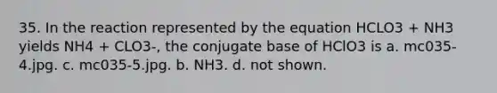 35. In the reaction represented by the equation HCLO3 + NH3 yields NH4 + CLO3-, the conjugate base of HClO3 is a. mc035-4.jpg. c. mc035-5.jpg. b. NH3. d. not shown.