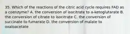 35. Which of the reactions of the citric acid cycle requires FAD as a coenzyme? A. the conversion of isocitrate to a-ketoglutarate B. the conversion of citrate to isocitrate C. the conversion of succinate to fumarate D. the conversion of malate to oxaloacetate