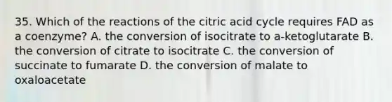 35. Which of the reactions of the citric acid cycle requires FAD as a coenzyme? A. the conversion of isocitrate to a-ketoglutarate B. the conversion of citrate to isocitrate C. the conversion of succinate to fumarate D. the conversion of malate to oxaloacetate