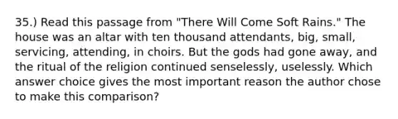 35.) Read this passage from "There Will Come Soft Rains." The house was an altar with ten thousand attendants, big, small, servicing, attending, in choirs. But the gods had gone away, and the ritual of the religion continued senselessly, uselessly. Which answer choice gives the most important reason the author chose to make this comparison?