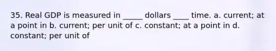 35. Real GDP is measured in _____ dollars ____ time. a. current; at a point in b. current; per unit of c. constant; at a point in d. constant; per unit of