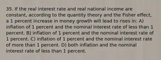 35. If the real interest rate and real national income are constant, according to the quantity theory and the Fisher effect, a 1 percent increase in money growth will lead to rises in: A) inflation of 1 percent and the nominal interest rate of <a href='https://www.questionai.com/knowledge/k7BtlYpAMX-less-than' class='anchor-knowledge'>less than</a> 1 percent. B) inflation of 1 percent and the nominal interest rate of 1 percent. C) inflation of 1 percent and the nominal interest rate of <a href='https://www.questionai.com/knowledge/keWHlEPx42-more-than' class='anchor-knowledge'>more than</a> 1 percent. D) both inflation and the nominal interest rate of less than 1 percent.