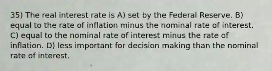 35) The real interest rate is A) set by the Federal Reserve. B) equal to the rate of inflation minus the nominal rate of interest. C) equal to the nominal rate of interest minus the rate of inflation. D) less important for decision making than the nominal rate of interest.