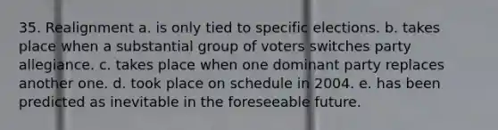 35. Realignment a. is only tied to specific elections. b. takes place when a substantial group of voters switches party allegiance. c. takes place when one dominant party replaces another one. d. took place on schedule in 2004. e. has been predicted as inevitable in the foreseeable future.