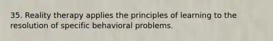 35. Reality therapy applies the principles of learning to the resolution of specific behavioral problems.