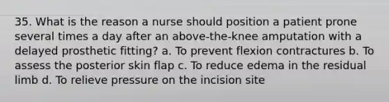 35. What is the reason a nurse should position a patient prone several times a day after an above-the-knee amputation with a delayed prosthetic fitting? a. To prevent flexion contractures b. To assess the posterior skin flap c. To reduce edema in the residual limb d. To relieve pressure on the incision site