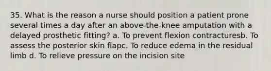 35. What is the reason a nurse should position a patient prone several times a day after an above-the-knee amputation with a delayed prosthetic fitting? a. To prevent flexion contracturesb. To assess the posterior skin flapc. To reduce edema in the residual limb d. To relieve pressure on the incision site