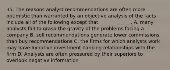 35. The reasons analyst recommendations are often more optimistic than warranted by an objective analysis of the facts include all of the following except that _____________. A. many analysts fail to grasp the gravity of the problems facing a company B. sell recommendations generate lower commissions than buy recommendations C. the firms for which analysts work may have lucrative investment banking relationships with the firm D. Analysts are often pressured by their superiors to overlook negative information