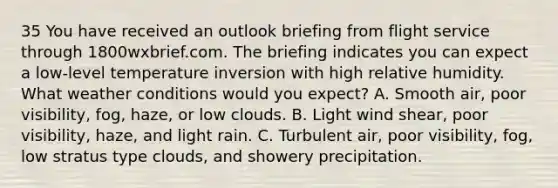 35 You have received an outlook briefing from flight service through 1800wxbrief.com. The briefing indicates you can expect a low-level temperature inversion with high relative humidity. What weather conditions would you expect? A. Smooth air, poor visibility, fog, haze, or low clouds. B. Light wind shear, poor visibility, haze, and light rain. C. Turbulent air, poor visibility, fog, low stratus type clouds, and showery precipitation.