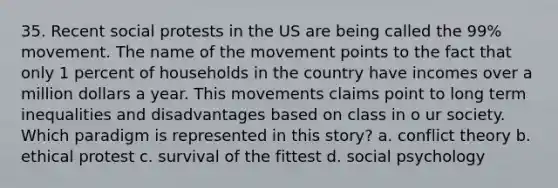 35. Recent social protests in the US are being called the 99% movement. The name of the movement points to the fact that only 1 percent of households in the country have incomes over a million dollars a year. This movements claims point to long term inequalities and disadvantages based on class in o ur society. Which paradigm is represented in this story? a. conflict theory b. ethical protest c. survival of the fittest d. social psychology