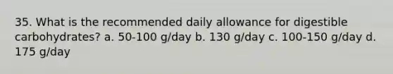 35. What is the recommended daily allowance for digestible carbohydrates? a. 50-100 g/day b. 130 g/day c. 100-150 g/day d. 175 g/day