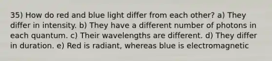 35) How do red and blue light differ from each other? a) They differ in intensity. b) They have a different number of photons in each quantum. c) Their wavelengths are different. d) They differ in duration. e) Red is radiant, whereas blue is electromagnetic