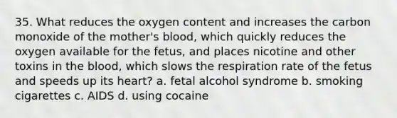 35. What reduces the oxygen content and increases the carbon monoxide of the mother's blood, which quickly reduces the oxygen available for the fetus, and places nicotine and other toxins in the blood, which slows the respiration rate of the fetus and speeds up its heart? a. fetal alcohol syndrome b. smoking cigarettes c. AIDS d. using cocaine