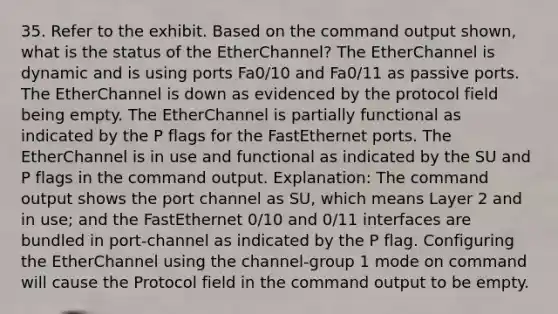 35. Refer to the exhibit. Based on the command output shown, what is the status of the EtherChannel? The EtherChannel is dynamic and is using ports Fa0/10 and Fa0/11 as passive ports. The EtherChannel is down as evidenced by the protocol field being empty. The EtherChannel is partially functional as indicated by the P flags for the FastEthernet ports. The EtherChannel is in use and functional as indicated by the SU and P flags in the command output. Explanation: The command output shows the port channel as SU, which means Layer 2 and in use; and the FastEthernet 0/10 and 0/11 interfaces are bundled in port-channel as indicated by the P flag. Configuring the EtherChannel using the channel-group 1 mode on command will cause the Protocol field in the command output to be empty.