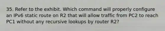 35. Refer to the exhibit. Which command will properly configure an IPv6 static route on R2 that will allow traffic from PC2 to reach PC1 without any recursive lookups by router R2?