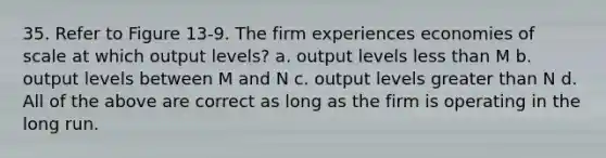 35. Refer to Figure 13-9. The firm experiences economies of scale at which output levels? a. output levels less than M b. output levels between M and N c. output levels greater than N d. All of the above are correct as long as the firm is operating in the long run.