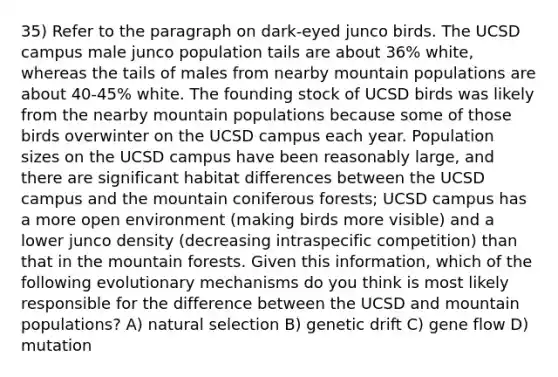 35) Refer to the paragraph on dark-eyed junco birds. The UCSD campus male junco population tails are about 36% white, whereas the tails of males from nearby mountain populations are about 40-45% white. The founding stock of UCSD birds was likely from the nearby mountain populations because some of those birds overwinter on the UCSD campus each year. Population sizes on the UCSD campus have been reasonably large, and there are significant habitat differences between the UCSD campus and the mountain coniferous forests; UCSD campus has a more open environment (making birds more visible) and a lower junco density (decreasing intraspecific competition) than that in the mountain forests. Given this information, which of the following evolutionary mechanisms do you think is most likely responsible for the difference between the UCSD and mountain populations? A) natural selection B) genetic drift C) gene flow D) mutation