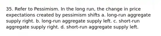 35. Refer to Pessimism. In the long run, the change in price expectations created by pessimism shifts a. long-run aggregate supply right. b. long-run aggregate supply left. c. short-run aggregate supply right. d. short-run aggregate supply left.