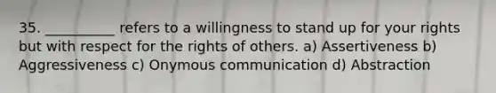 35. __________ refers to a willingness to stand up for your rights but with respect for the rights of others. a) Assertiveness b) Aggressiveness c) Onymous communication d) Abstraction