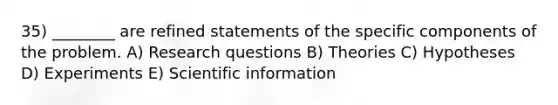 35) ________ are refined statements of the specific components of the problem. A) Research questions B) Theories C) Hypotheses D) Experiments E) Scientific information