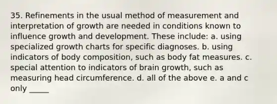 35. Refinements in the usual method of measurement and interpretation of growth are needed in conditions known to influence growth and development. These include: a. using specialized growth charts for specific diagnoses. b. using indicators of body composition, such as body fat measures. c. special attention to indicators of brain growth, such as measuring head circumference. d. all of the above e. a and c only _____