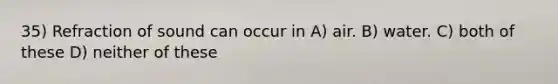 35) Refraction of sound can occur in A) air. B) water. C) both of these D) neither of these