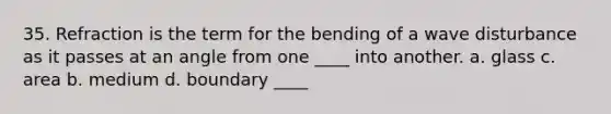 35. Refraction is the term for the bending of a wave disturbance as it passes at an angle from one ____ into another. a. glass c. area b. medium d. boundary ____