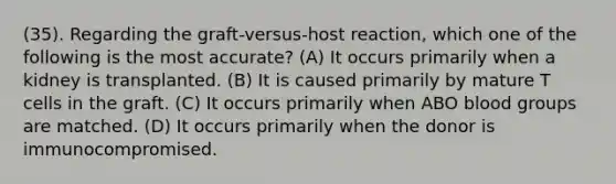 (35). Regarding the graft-versus-host reaction, which one of the following is the most accurate? (A) It occurs primarily when a kidney is transplanted. (B) It is caused primarily by mature T cells in the graft. (C) It occurs primarily when ABO <a href='https://www.questionai.com/knowledge/kYZPOX2Y3u-blood-groups' class='anchor-knowledge'>blood groups</a> are matched. (D) It occurs primarily when the donor is immunocompromised.