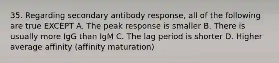 35. Regarding secondary antibody response, all of the following are true EXCEPT A. The peak response is smaller B. There is usually more IgG than IgM C. The lag period is shorter D. Higher average affinity (affinity maturation)