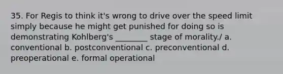 35. For Regis to think it's wrong to drive over the speed limit simply because he might get punished for doing so is demonstrating Kohlberg's ________ stage of morality./ a. conventional b. postconventional c. preconventional d. preoperational e. formal operational