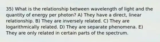 35) What is the relationship between wavelength of light and the quantity of energy per photon? A) They have a direct, linear relationship. B) They are inversely related. C) They are logarithmically related. D) They are separate phenomena. E) They are only related in certain parts of the spectrum.