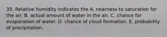 35. Relative humidity indicates the A. nearness to saturation for the air. B. actual amount of water in the air. C. chance for evaporation of water. D. chance of cloud formation. E. probability of precipitation.