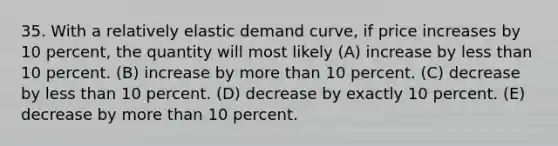 35. With a relatively elastic demand curve, if price increases by 10 percent, the quantity will most likely (A) increase by less than 10 percent. (B) increase by more than 10 percent. (C) decrease by less than 10 percent. (D) decrease by exactly 10 percent. (E) decrease by more than 10 percent.