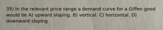 35) In the relevant price range a demand curve for a Giffen good would be A) upward sloping. B) vertical. C) horizontal. D) downward sloping