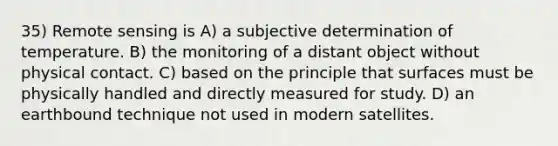 35) Remote sensing is A) a subjective determination of temperature. B) the monitoring of a distant object without physical contact. C) based on the principle that surfaces must be physically handled and directly measured for study. D) an earthbound technique not used in modern satellites.