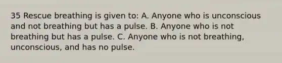 35 Rescue breathing is given to: A. Anyone who is unconscious and not breathing but has a pulse. B. Anyone who is not breathing but has a pulse. C. Anyone who is not breathing, unconscious, and has no pulse.