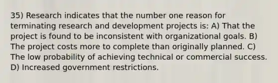 35) Research indicates that the number one reason for terminating research and development projects is: A) That the project is found to be inconsistent with organizational goals. B) The project costs more to complete than originally planned. C) The low probability of achieving technical or commercial success. D) Increased government restrictions.