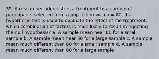 35. A researcher administers a treatment to a sample of participants selected from a population with µ = 80. If a hypothesis test is used to evaluate the effect of the treatment, which combination of factors is most likely to result in rejecting the null hypothesis? a. A sample mean near 80 for a small sample b. A sample mean near 80 for a large sample c. A sample mean much different than 80 for a small sample d. A sample mean much different than 80 for a large sample