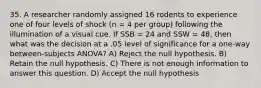 35. A researcher randomly assigned 16 rodents to experience one of four levels of shock (n = 4 per group) following the illumination of a visual cue. If SSB = 24 and SSW = 48, then what was the decision at a .05 level of significance for a one-way between-subjects ANOVA? A) Reject the null hypothesis. B) Retain the null hypothesis. C) There is not enough information to answer this question. D) Accept the null hypothesis