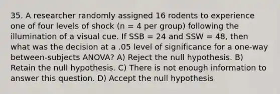 35. A researcher randomly assigned 16 rodents to experience one of four levels of shock (n = 4 per group) following the illumination of a visual cue. If SSB = 24 and SSW = 48, then what was the decision at a .05 level of significance for a one-way between-subjects ANOVA? A) Reject the null hypothesis. B) Retain the null hypothesis. C) There is not enough information to answer this question. D) Accept the null hypothesis